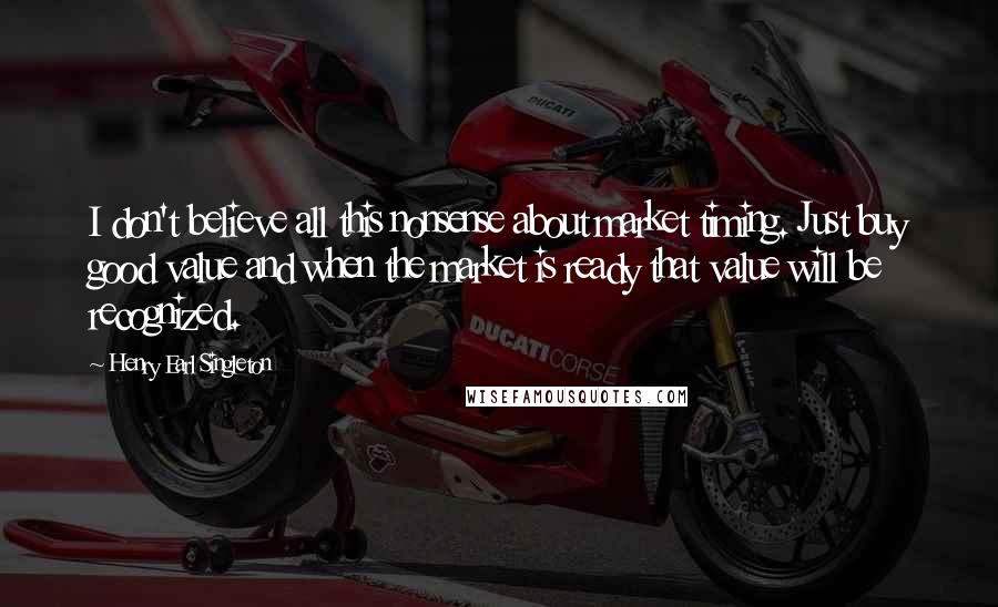 Henry Earl Singleton Quotes: I don't believe all this nonsense about market timing. Just buy good value and when the market is ready that value will be recognized.