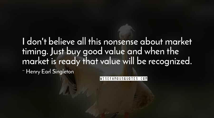Henry Earl Singleton Quotes: I don't believe all this nonsense about market timing. Just buy good value and when the market is ready that value will be recognized.