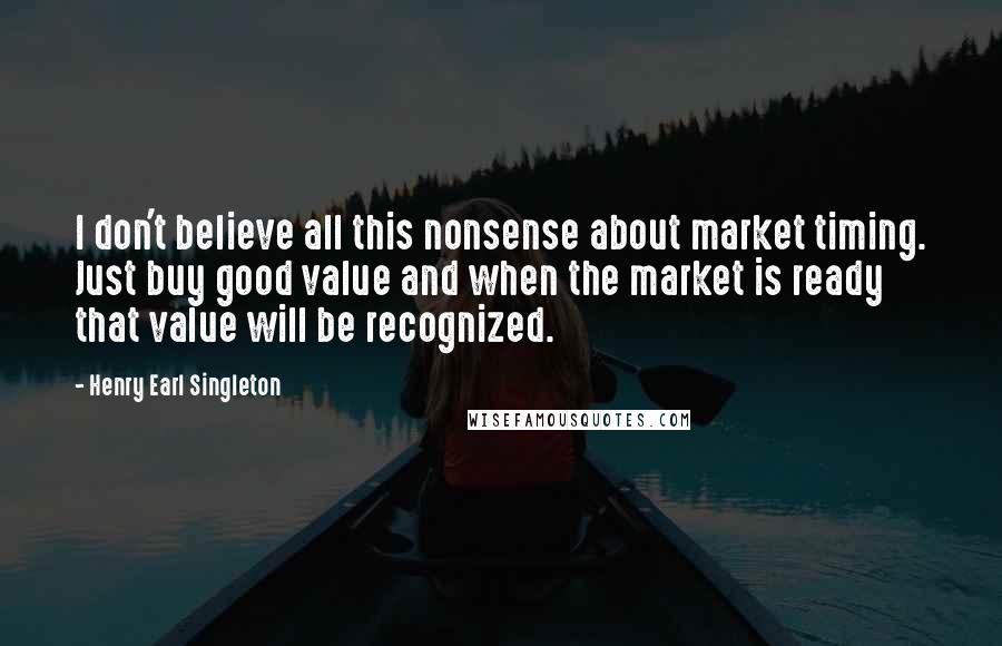 Henry Earl Singleton Quotes: I don't believe all this nonsense about market timing. Just buy good value and when the market is ready that value will be recognized.