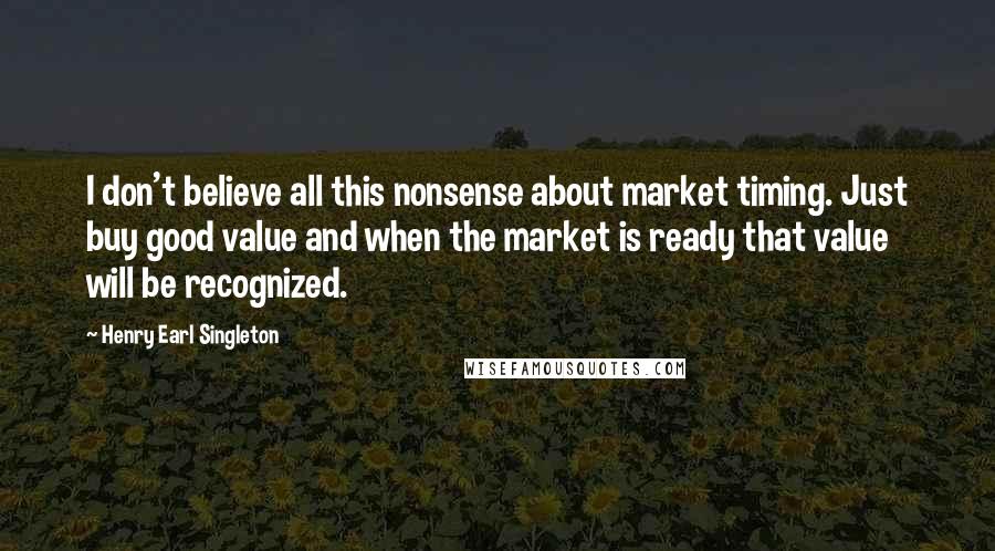 Henry Earl Singleton Quotes: I don't believe all this nonsense about market timing. Just buy good value and when the market is ready that value will be recognized.