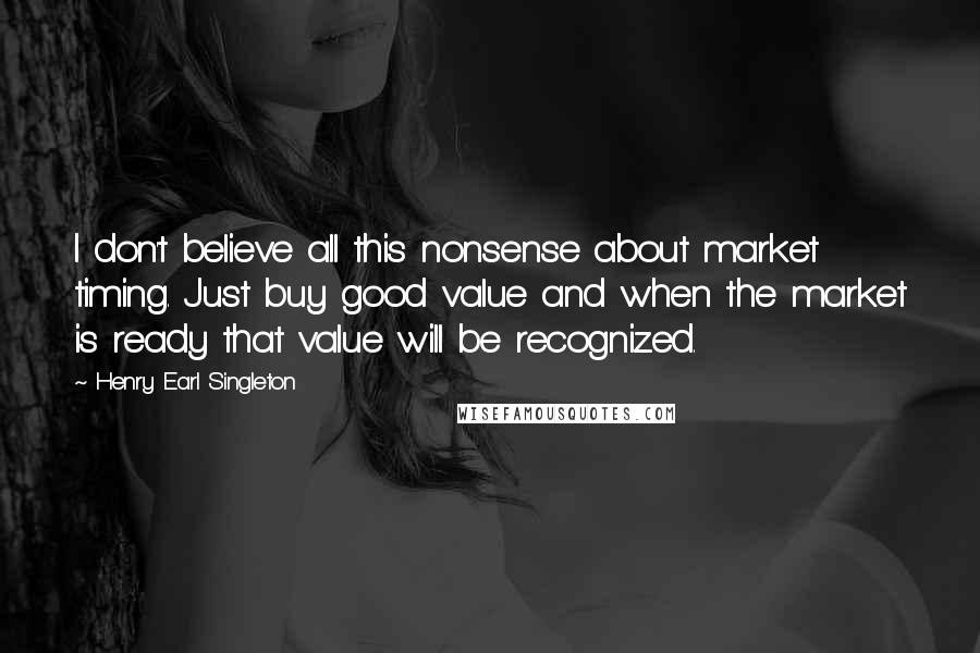 Henry Earl Singleton Quotes: I don't believe all this nonsense about market timing. Just buy good value and when the market is ready that value will be recognized.