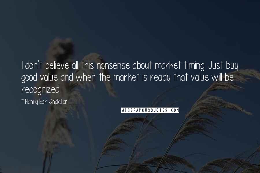 Henry Earl Singleton Quotes: I don't believe all this nonsense about market timing. Just buy good value and when the market is ready that value will be recognized.