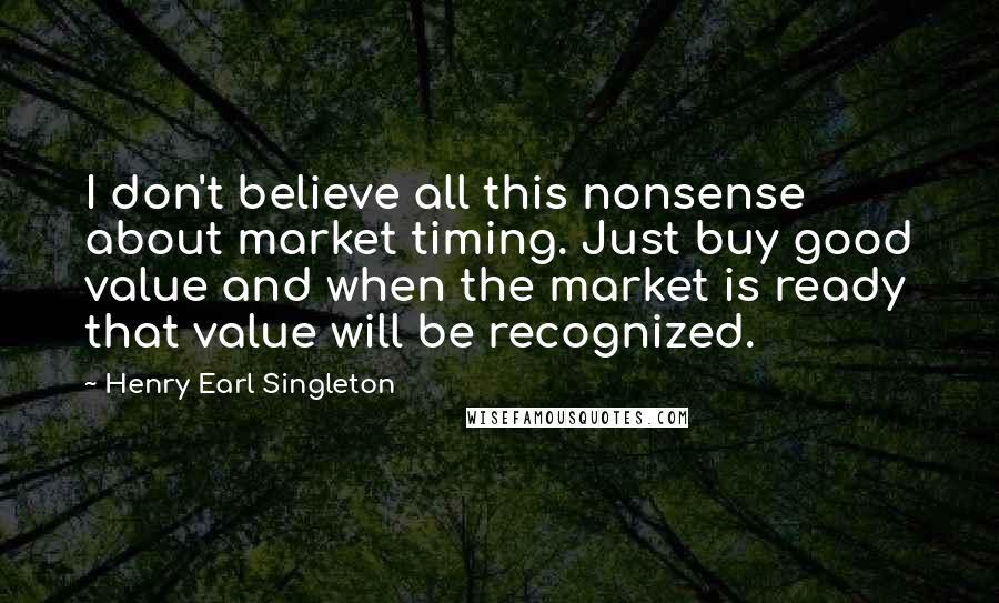 Henry Earl Singleton Quotes: I don't believe all this nonsense about market timing. Just buy good value and when the market is ready that value will be recognized.
