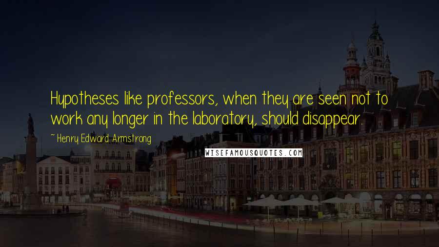 Henry Edward Armstrong Quotes: Hypotheses like professors, when they are seen not to work any longer in the laboratory, should disappear.