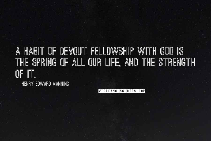 Henry Edward Manning Quotes: A habit of devout fellowship with God is the spring of all our life, and the strength of it.