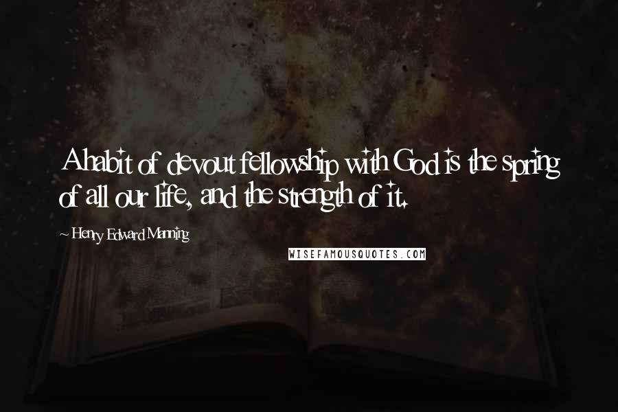 Henry Edward Manning Quotes: A habit of devout fellowship with God is the spring of all our life, and the strength of it.