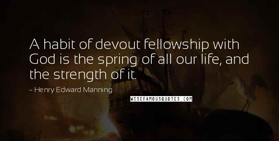 Henry Edward Manning Quotes: A habit of devout fellowship with God is the spring of all our life, and the strength of it.