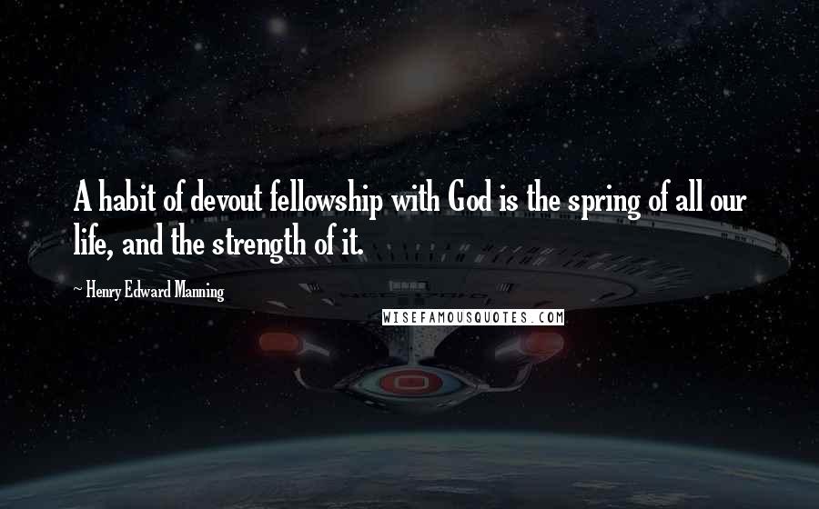 Henry Edward Manning Quotes: A habit of devout fellowship with God is the spring of all our life, and the strength of it.