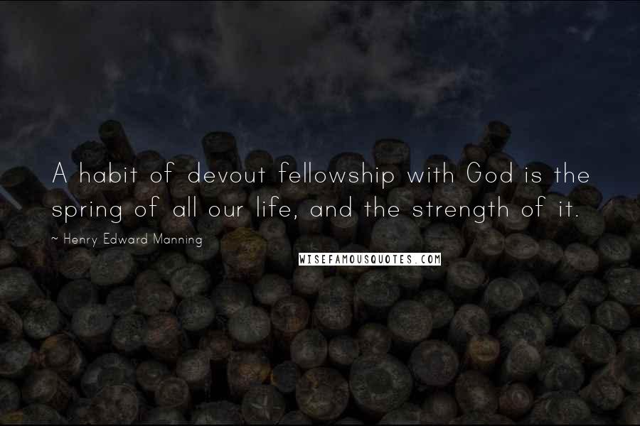 Henry Edward Manning Quotes: A habit of devout fellowship with God is the spring of all our life, and the strength of it.