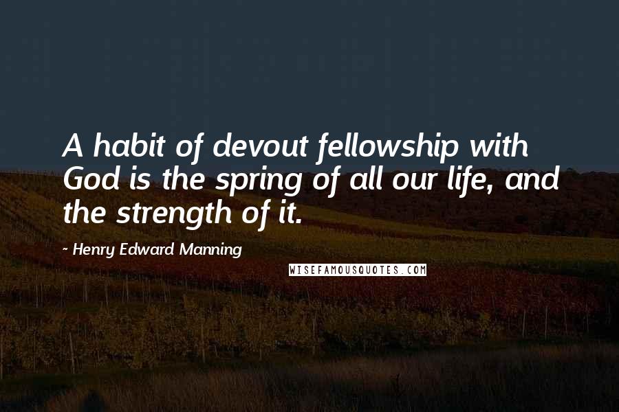 Henry Edward Manning Quotes: A habit of devout fellowship with God is the spring of all our life, and the strength of it.