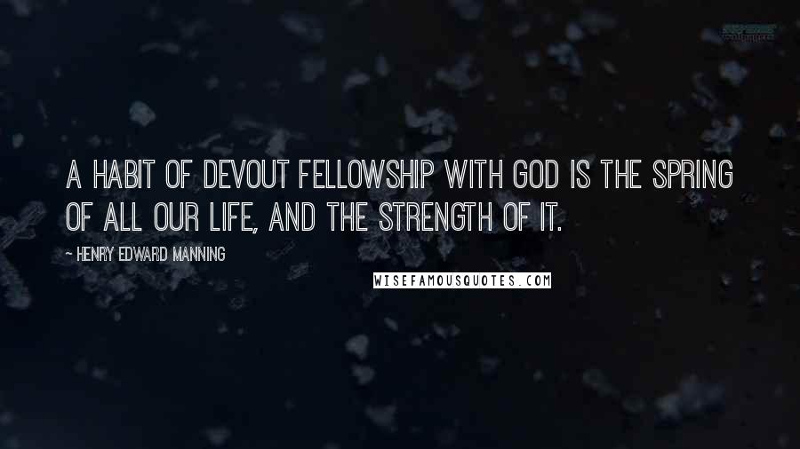 Henry Edward Manning Quotes: A habit of devout fellowship with God is the spring of all our life, and the strength of it.