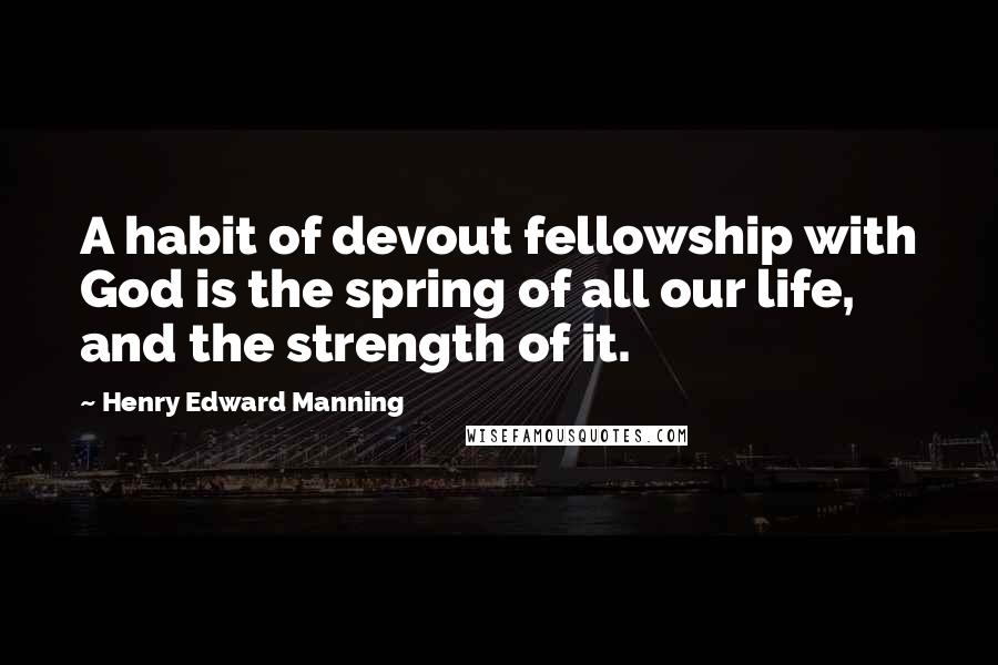 Henry Edward Manning Quotes: A habit of devout fellowship with God is the spring of all our life, and the strength of it.