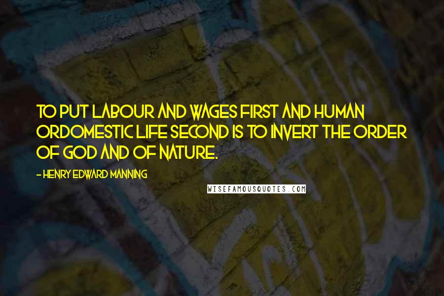 Henry Edward Manning Quotes: To put labour and wages first and human ordomestic life second is to invert the order of God and of nature.