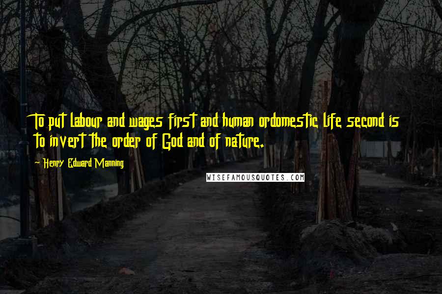 Henry Edward Manning Quotes: To put labour and wages first and human ordomestic life second is to invert the order of God and of nature.