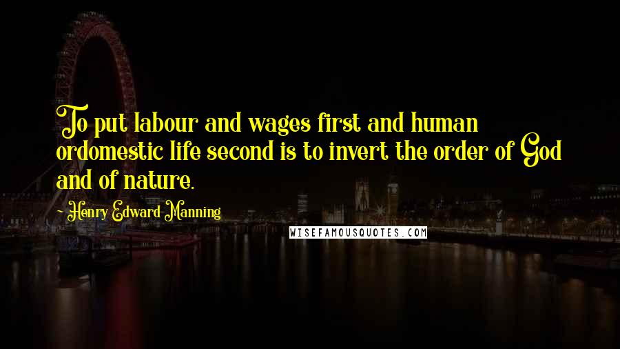 Henry Edward Manning Quotes: To put labour and wages first and human ordomestic life second is to invert the order of God and of nature.