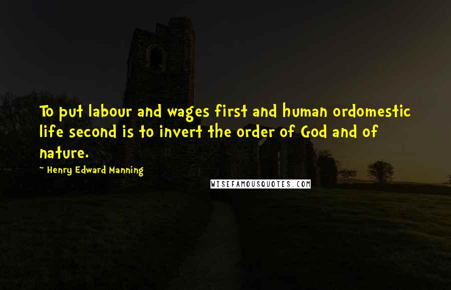 Henry Edward Manning Quotes: To put labour and wages first and human ordomestic life second is to invert the order of God and of nature.