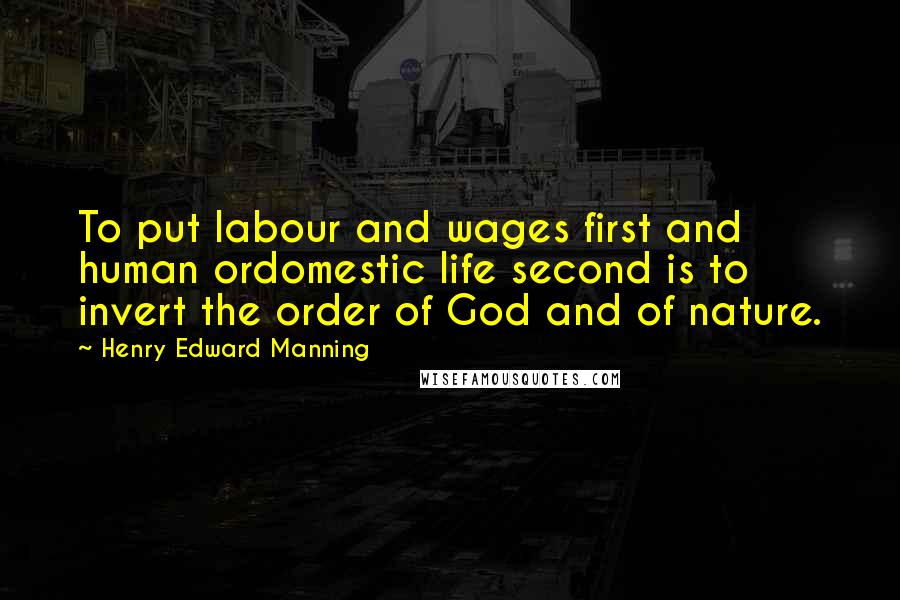 Henry Edward Manning Quotes: To put labour and wages first and human ordomestic life second is to invert the order of God and of nature.