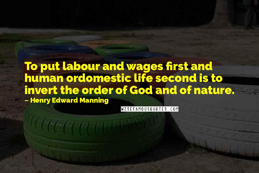 Henry Edward Manning Quotes: To put labour and wages first and human ordomestic life second is to invert the order of God and of nature.