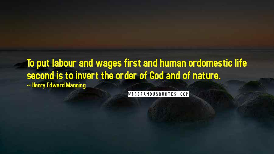 Henry Edward Manning Quotes: To put labour and wages first and human ordomestic life second is to invert the order of God and of nature.