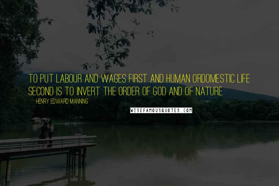 Henry Edward Manning Quotes: To put labour and wages first and human ordomestic life second is to invert the order of God and of nature.