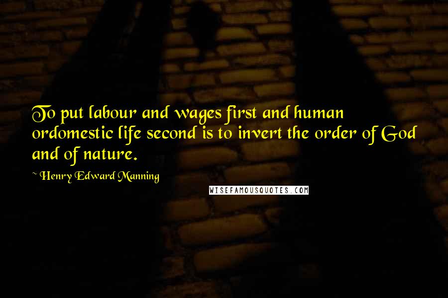 Henry Edward Manning Quotes: To put labour and wages first and human ordomestic life second is to invert the order of God and of nature.