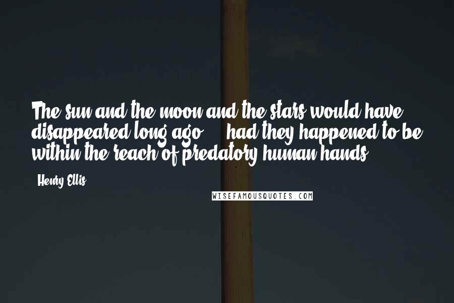 Henry Ellis Quotes: The sun and the moon and the stars would have disappeared long ago ... had they happened to be within the reach of predatory human hands.