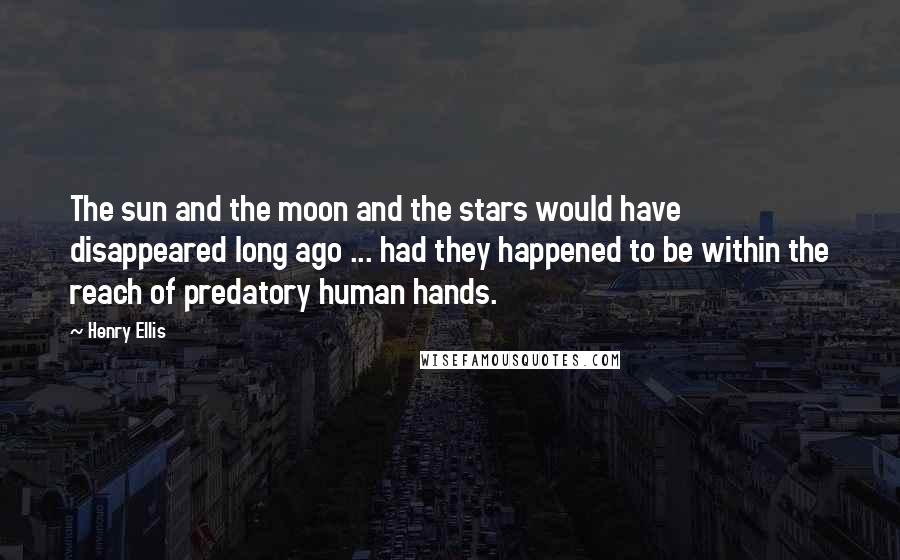 Henry Ellis Quotes: The sun and the moon and the stars would have disappeared long ago ... had they happened to be within the reach of predatory human hands.