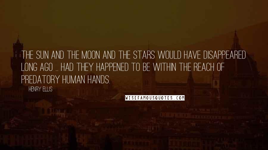 Henry Ellis Quotes: The sun and the moon and the stars would have disappeared long ago ... had they happened to be within the reach of predatory human hands.