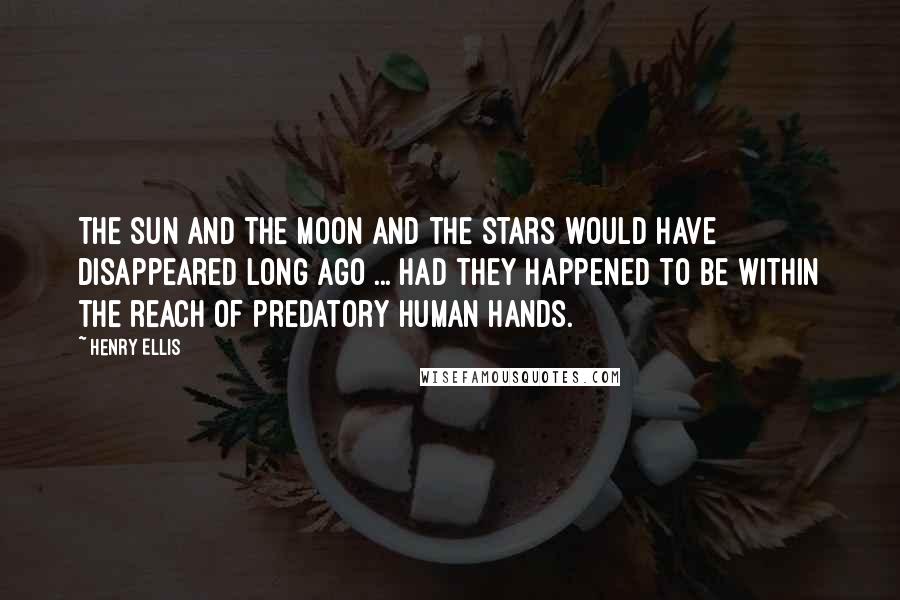 Henry Ellis Quotes: The sun and the moon and the stars would have disappeared long ago ... had they happened to be within the reach of predatory human hands.