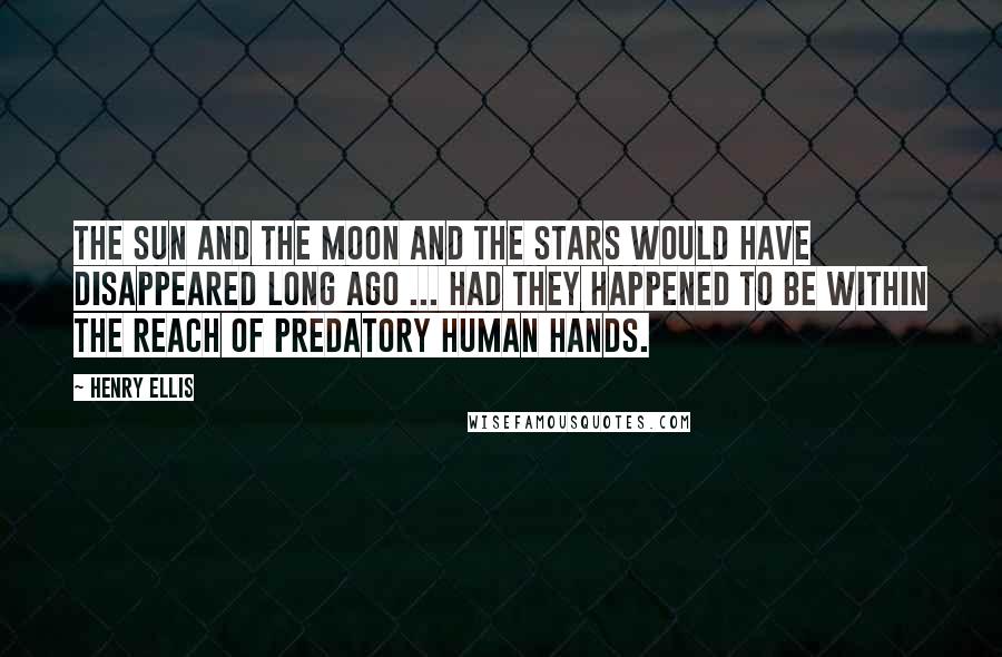 Henry Ellis Quotes: The sun and the moon and the stars would have disappeared long ago ... had they happened to be within the reach of predatory human hands.