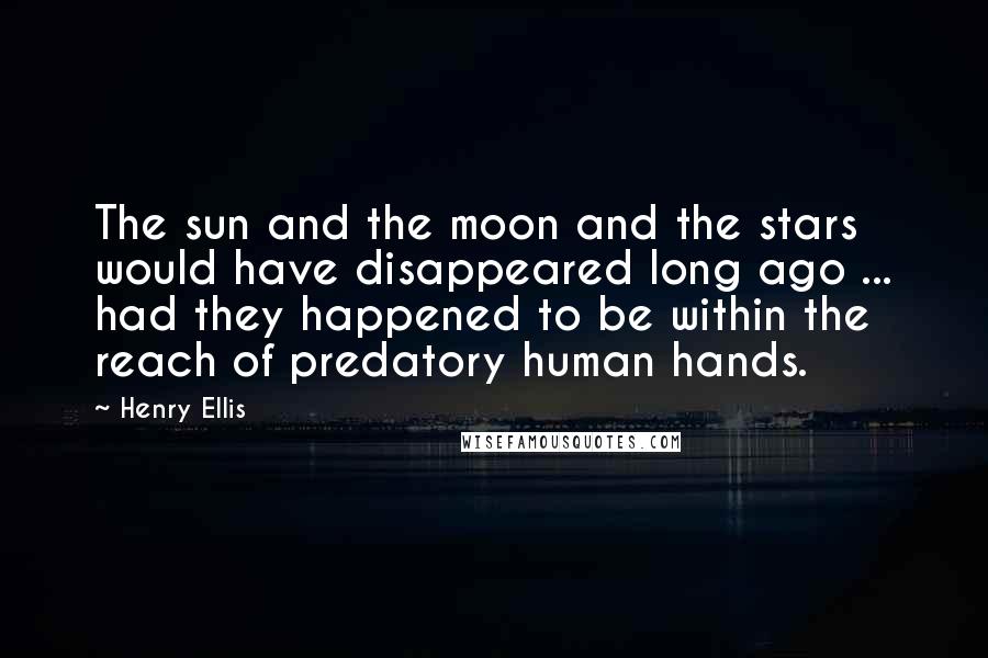 Henry Ellis Quotes: The sun and the moon and the stars would have disappeared long ago ... had they happened to be within the reach of predatory human hands.