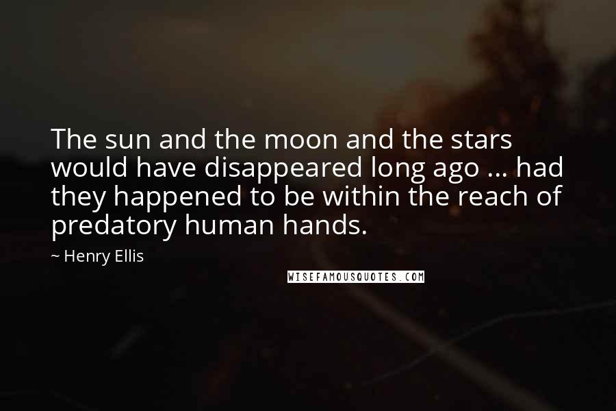 Henry Ellis Quotes: The sun and the moon and the stars would have disappeared long ago ... had they happened to be within the reach of predatory human hands.