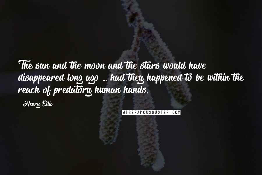 Henry Ellis Quotes: The sun and the moon and the stars would have disappeared long ago ... had they happened to be within the reach of predatory human hands.