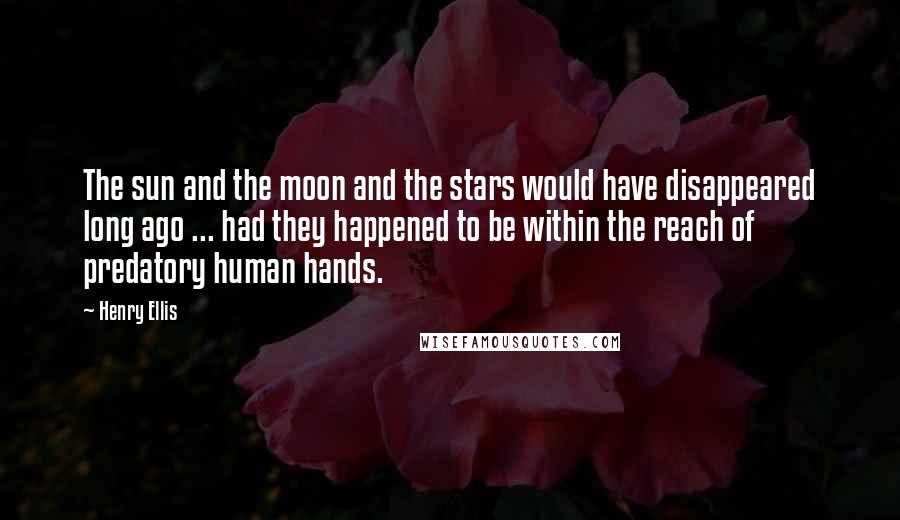 Henry Ellis Quotes: The sun and the moon and the stars would have disappeared long ago ... had they happened to be within the reach of predatory human hands.