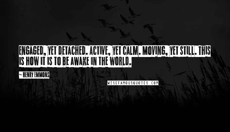 Henry Emmons Quotes: Engaged, yet detached. Active, yet calm. Moving, yet still. This is how it is to be awake in the world.