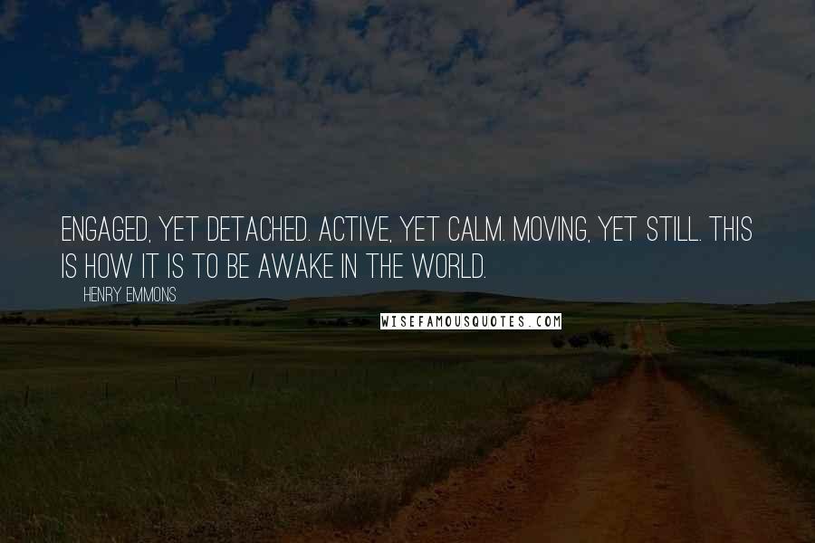 Henry Emmons Quotes: Engaged, yet detached. Active, yet calm. Moving, yet still. This is how it is to be awake in the world.