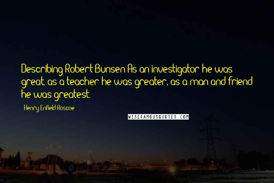 Henry Enfield Roscoe Quotes: Describing Robert Bunsen:As an investigator he was great, as a teacher he was greater, as a man and friend he was greatest.