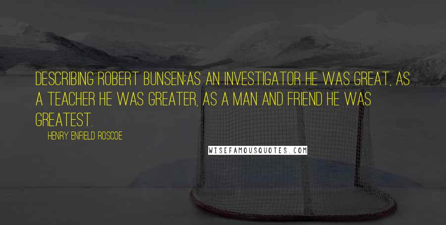 Henry Enfield Roscoe Quotes: Describing Robert Bunsen:As an investigator he was great, as a teacher he was greater, as a man and friend he was greatest.