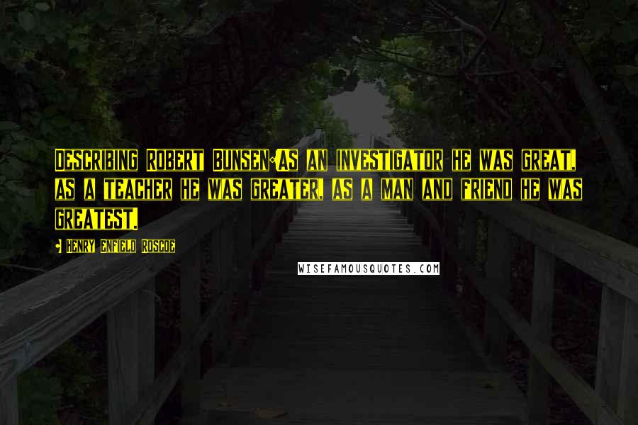 Henry Enfield Roscoe Quotes: Describing Robert Bunsen:As an investigator he was great, as a teacher he was greater, as a man and friend he was greatest.