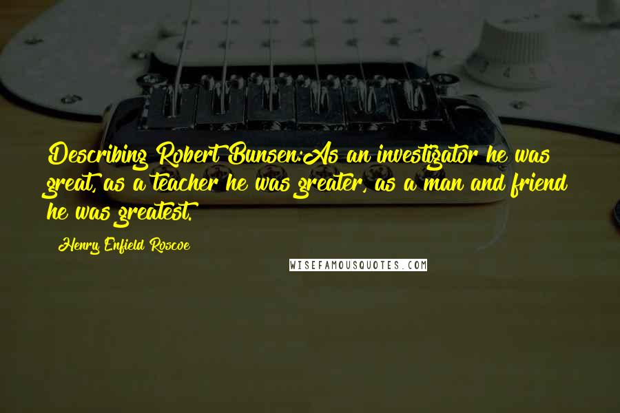 Henry Enfield Roscoe Quotes: Describing Robert Bunsen:As an investigator he was great, as a teacher he was greater, as a man and friend he was greatest.