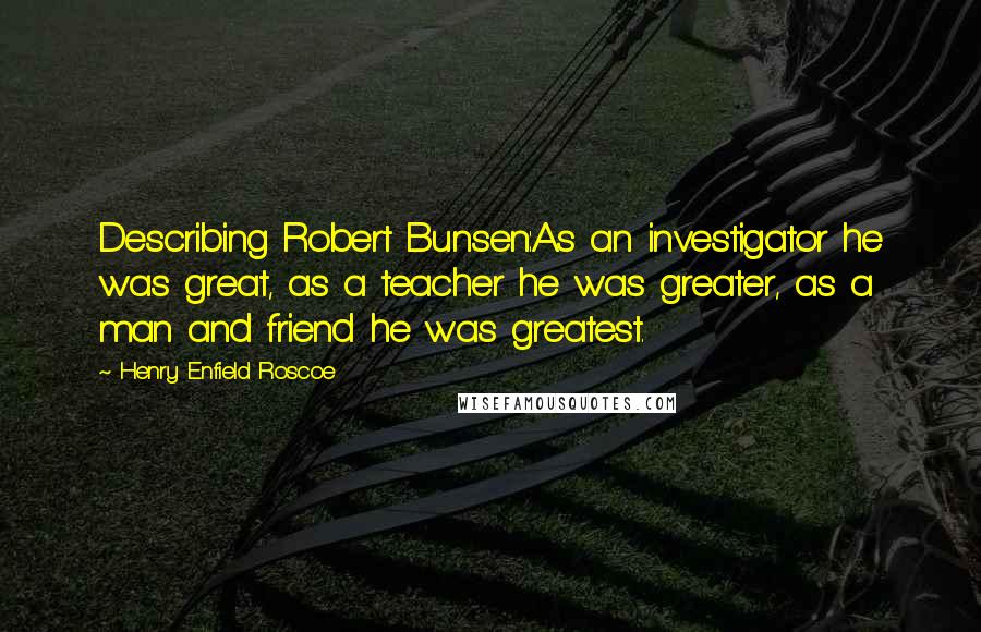 Henry Enfield Roscoe Quotes: Describing Robert Bunsen:As an investigator he was great, as a teacher he was greater, as a man and friend he was greatest.