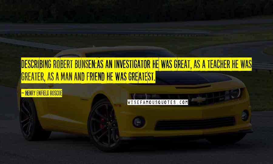 Henry Enfield Roscoe Quotes: Describing Robert Bunsen:As an investigator he was great, as a teacher he was greater, as a man and friend he was greatest.