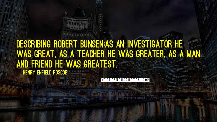 Henry Enfield Roscoe Quotes: Describing Robert Bunsen:As an investigator he was great, as a teacher he was greater, as a man and friend he was greatest.