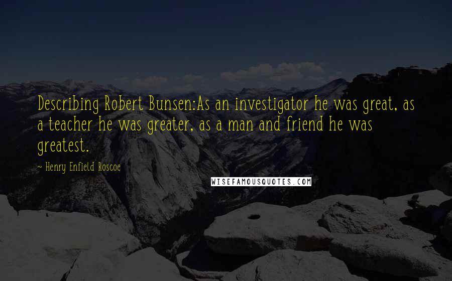 Henry Enfield Roscoe Quotes: Describing Robert Bunsen:As an investigator he was great, as a teacher he was greater, as a man and friend he was greatest.