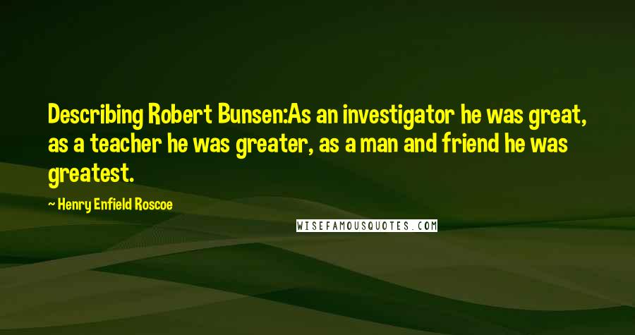 Henry Enfield Roscoe Quotes: Describing Robert Bunsen:As an investigator he was great, as a teacher he was greater, as a man and friend he was greatest.