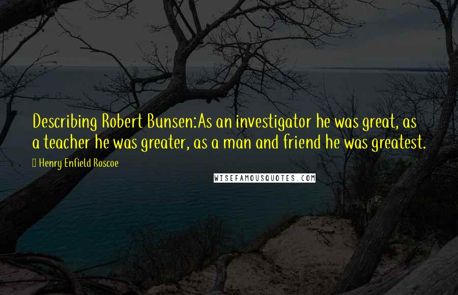 Henry Enfield Roscoe Quotes: Describing Robert Bunsen:As an investigator he was great, as a teacher he was greater, as a man and friend he was greatest.