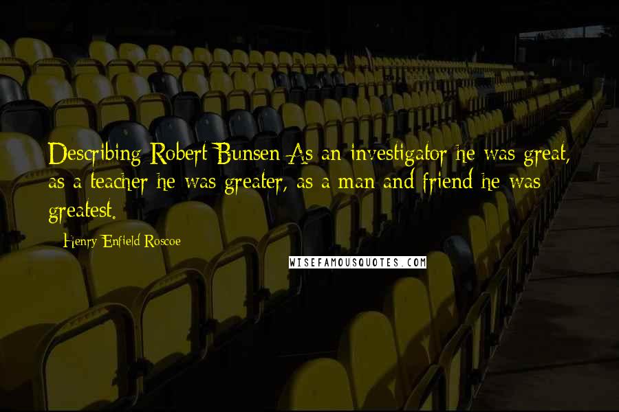 Henry Enfield Roscoe Quotes: Describing Robert Bunsen:As an investigator he was great, as a teacher he was greater, as a man and friend he was greatest.