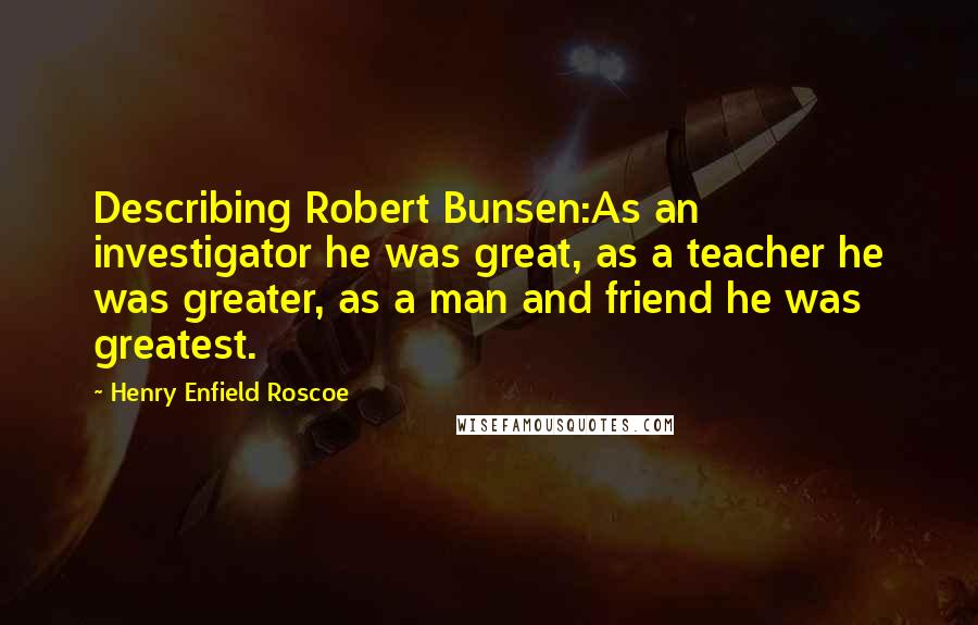 Henry Enfield Roscoe Quotes: Describing Robert Bunsen:As an investigator he was great, as a teacher he was greater, as a man and friend he was greatest.