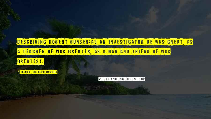 Henry Enfield Roscoe Quotes: Describing Robert Bunsen:As an investigator he was great, as a teacher he was greater, as a man and friend he was greatest.