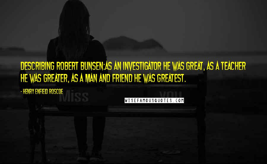 Henry Enfield Roscoe Quotes: Describing Robert Bunsen:As an investigator he was great, as a teacher he was greater, as a man and friend he was greatest.